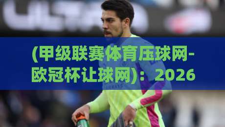 (甲级联赛体育压球网-欧冠杯让球网):2026赛季投注策略与平台选择指南 (甲级联赛体育压球网-欧冠杯让球网):2026赛季投注策略与平台选择指南
