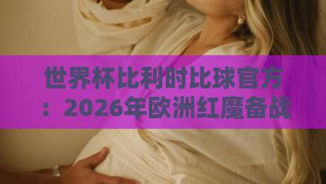 世界杯比利时比球官方：2026年欧洲红魔备战全解析