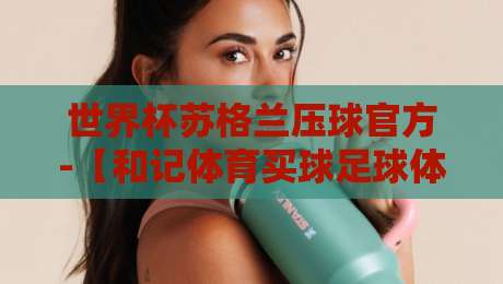 世界杯苏格兰压球官方-【和记体育买球足球体育】2026年最新玩法深度解析 世界杯苏格兰压球官方-【和记体育买球足球体育】2026年最新玩法深度解析