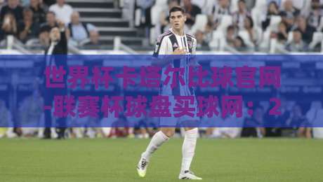 世界杯卡塔尔比球官网-联赛杯球盘买球网:2026年卡塔尔世界杯投注指南与实战技巧 世界杯卡塔尔比球官网-联赛杯球盘买球网:2026年卡塔尔世界杯投注指南与实战技巧