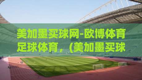 美加墨买球网-欧博体育足球体育,(美加墨买球网) 2026年最新实战攻略与避坑指南 美加墨买球网-欧博体育足球体育,(美加墨买球网) 2026年最新实战攻略与避坑指南