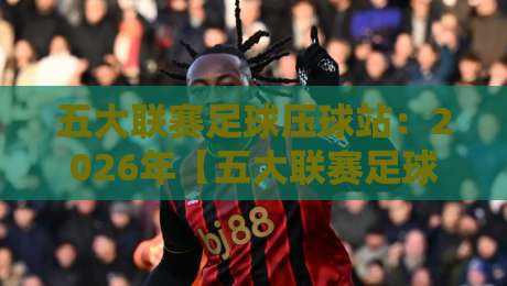 五大联赛足球压球站:2026年【五大联赛足球压球站】高效玩法与避坑指南 五大联赛足球压球站:2026年【五大联赛足球压球站】高效玩法与避坑指南