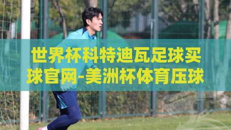 世界杯科特迪瓦足球买球官网-美洲杯体育压球网:2026观赛新趋势与球迷实战指南 世界杯科特迪瓦足球买球官网-美洲杯体育压球网:2026观赛新趋势与球迷实战指南