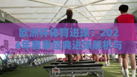 欧洲杯体育进球:2026年赛事经典进球解析与战术启示录 欧洲杯体育进球:2026年赛事经典进球解析与战术启示录