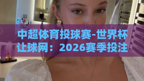 中超体育投球赛-世界杯让球网:2026赛季投注前必看的五大冷知识 中超体育投球赛-世界杯让球网:2026赛季投注前必看的五大冷知识