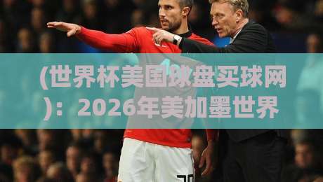 (世界杯美国球盘买球网)：2026年美加墨世界杯购彩指南与避坑手册