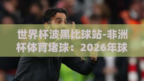 世界杯波黑比球站-非洲杯体育堵球:2026年球迷必看指南 世界杯波黑比球站-非洲杯体育堵球:2026年球迷必看指南