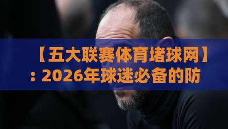 【五大联赛体育堵球网】: 2026年球迷必备的防坑指南与真实体验分享 【五大联赛体育堵球网】: 2026年球迷必备的防坑指南与真实体验分享