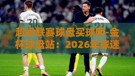 超级联赛球盘买球网-金杯球盘站:2026年球迷圈都在聊的这个平台,到底值不值得信? 超级联赛球盘买球网-金杯球盘站:2026年球迷圈都在聊的这个平台,到底值不值得信?