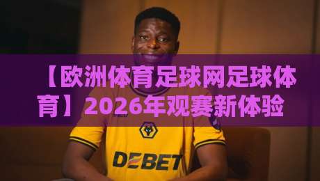 【欧洲体育足球网足球体育】2026年观赛新体验,带你解锁更多足球玩法 【欧洲体育足球网足球体育】2026年观赛新体验,带你解锁更多足球玩法