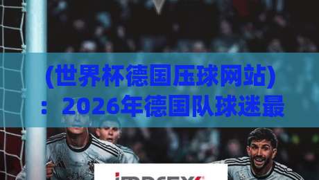 (世界杯德国压球网站):2026年德国队球迷最该收藏的观赛入口 (世界杯德国压球网站):2026年德国队球迷最该收藏的观赛入口