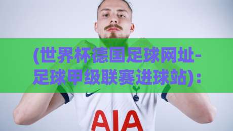 (世界杯德国足球网址-足球甲级联赛进球站):2026年看球必备的宝藏资源,你还没收藏? (世界杯德国足球网址-足球甲级联赛进球站):2026年看球必备的宝藏资源,你还没收藏?