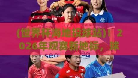(世界杯海地投球站)！2026年观赛新地标，球迷必须知道的秘密