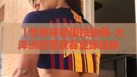 【世界杯德国投球网-大洋洲冠军联赛足球进球】:从德意志射门哲学看大洋洲锋线进化 【世界杯德国投球网-大洋洲冠军联赛足球进球】:从德意志射门哲学看大洋洲锋线进化