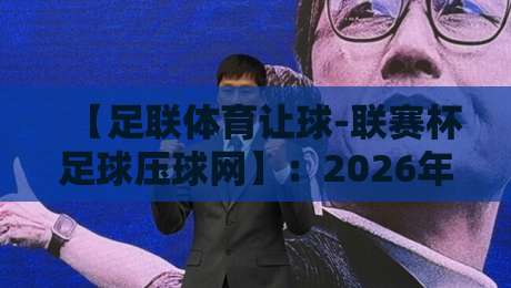 【足联体育让球-联赛杯足球压球网】:2026年联赛杯让球玩法深度解析与平台选择指南 【足联体育让球-联赛杯足球压球网】:2026年联赛杯让球玩法深度解析与平台选择指南