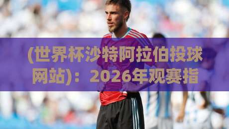 (世界杯沙特阿拉伯投球网站):2026年观赛指南与实用评测 (世界杯沙特阿拉伯投球网站):2026年观赛指南与实用评测