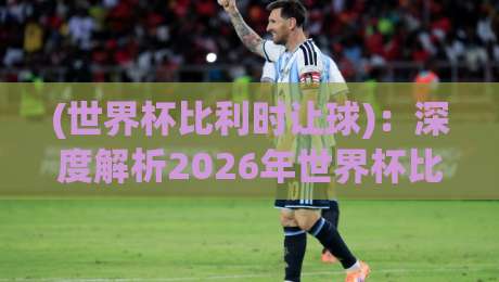 (世界杯比利时让球):深度解析2026年世界杯比利时队的让球策略与实战技巧 (世界杯比利时让球):深度解析2026年世界杯比利时队的让球策略与实战技巧