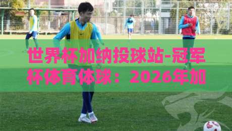 世界杯加纳投球站-冠军杯体育体球:2026年加纳队的黑马之路与投注策略解析 世界杯加纳投球站-冠军杯体育体球:2026年加纳队的黑马之路与投注策略解析