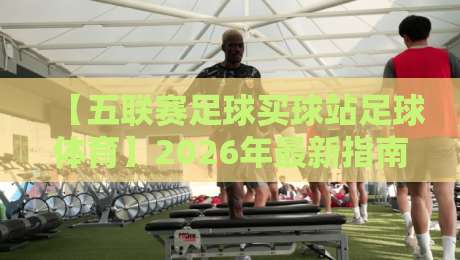 【五联赛足球买球站足球体育】2026年最新指南:如何在五大联赛平台安全高效看球? 【五联赛足球买球站足球体育】2026年最新指南:如何在五大联赛平台安全高效看球?