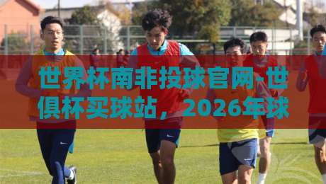 世界杯南非投球官网-世俱杯买球站,2026年球迷必知的三大真相(内行揭秘) 世界杯南非投球官网-世俱杯买球站,2026年球迷必知的三大真相(内行揭秘)