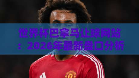 世界杯巴拿马让球网站:2026年最新盘口分析与实用投注指南 世界杯巴拿马让球网站:2026年最新盘口分析与实用投注指南