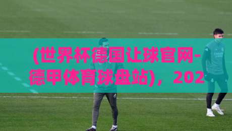 (世界杯德国让球官网-德甲体育球盘站),2026年德甲与世界杯新动向:德国队盘口深度解析 (世界杯德国让球官网-德甲体育球盘站),2026年德甲与世界杯新动向:德国队盘口深度解析