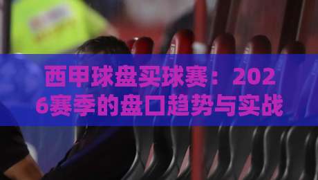 西甲球盘买球赛：2026赛季的盘口趋势与实战技巧