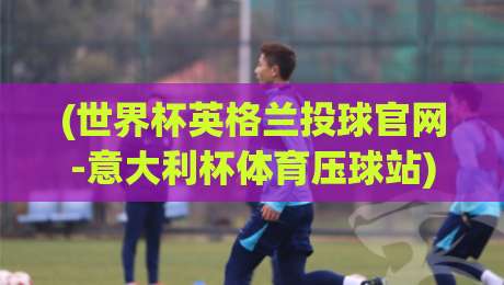 (世界杯英格兰投球官网-意大利杯体育压球站):2026年观赛指南与官方渠道全解析 (世界杯英格兰投球官网-意大利杯体育压球站):2026年观赛指南与官方渠道全解析