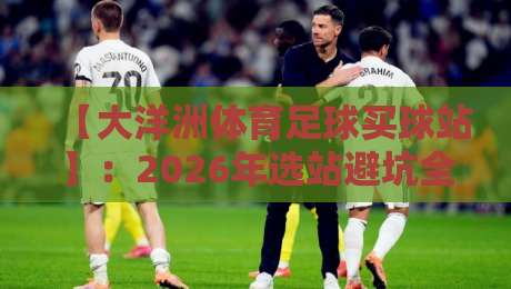 【大洋洲体育足球买球站】：2026年选站避坑全攻略