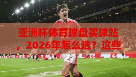 亚洲杯体育球盘买球站，2026年怎么选？这些坑千万别踩！