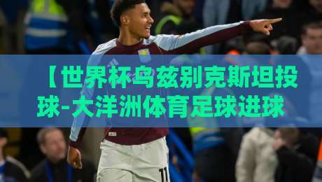 【世界杯乌兹别克斯坦投球-大洋洲体育足球进球】:2026年预选赛上的破门奇迹 【世界杯乌兹别克斯坦投球-大洋洲体育足球进球】:2026年预选赛上的破门奇迹
