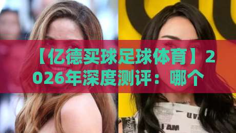 【亿德买球足球体育】2026年深度测评：哪个平台最值得信赖？新手必看避坑指南