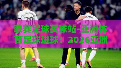 联赛足球买球站-亚洲体育足球进球!2026亚洲赛场进球趋势全解析 联赛足球买球站-亚洲体育足球进球!2026亚洲赛场进球趋势全解析
