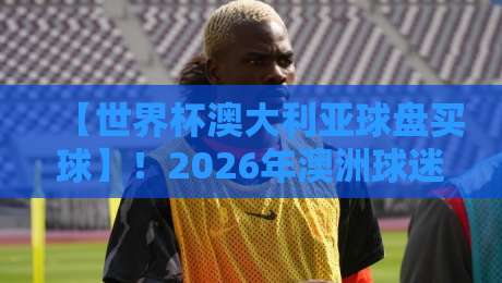 【世界杯澳大利亚球盘买球】!2026年澳洲球迷必看的三大避坑指南 【世界杯澳大利亚球盘买球】!2026年澳洲球迷必看的三大避坑指南