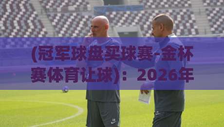 (冠军球盘买球赛-金杯赛体育让球):2026年新人必懂的让球盘口实战逻辑与避坑指南 (冠军球盘买球赛-金杯赛体育让球):2026年新人必懂的让球盘口实战逻辑与避坑指南