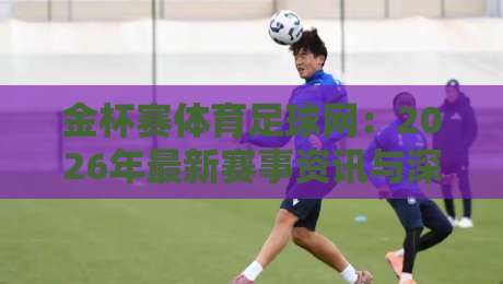 金杯赛体育足球网：2026年最新赛事资讯与深度分析