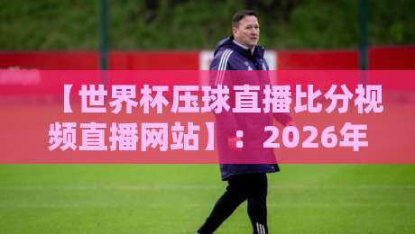 【世界杯压球直播比分视频直播网站】:2026年观赛必备指南