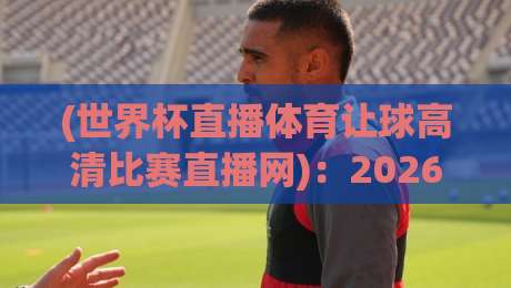 (世界杯直播体育让球高清比赛直播网):2026年看球新姿势,这些细节你绝对不知道!