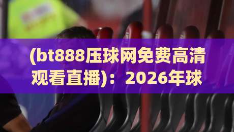 (bt888压球网免费高清观看直播)：2026年球赛党必看的三大升级亮点