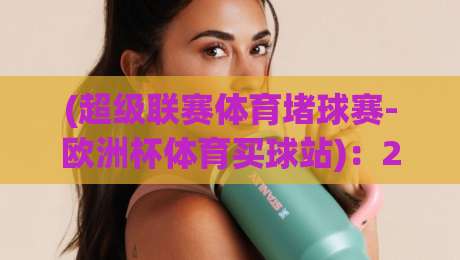 (超级联赛体育堵球赛-欧洲杯体育买球站):2026年球迷必读的三大避坑指南与实战技巧 (超级联赛体育堵球赛-欧洲杯体育买球站):2026年球迷必读的三大避坑指南与实战技巧