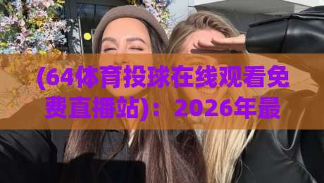 (64体育投球在线观看免费直播站):2026年最全观赛指南与避坑建议