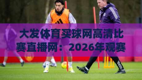 大发体育买球网高清比赛直播网:2026年观赛新体验,高清流畅真的靠谱吗?(大发体育买球网高清比赛直播网) 实测告诉你答案