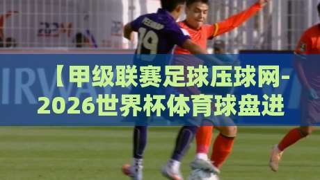 【甲级联赛足球压球网-2026世界杯体育球盘进球】—— 老球迷才懂的实战密码 【甲级联赛足球压球网-2026世界杯体育球盘进球】—— 老球迷才懂的实战密码