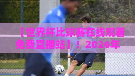 【世界杯比球赛在线观看免费直播站】!2026年观赛指南:哪些渠道真靠谱