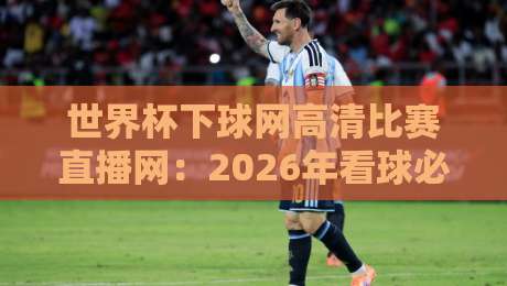 世界杯下球网高清比赛直播网:2026年看球必备的【世界杯】神器,球迷实测太好用了!