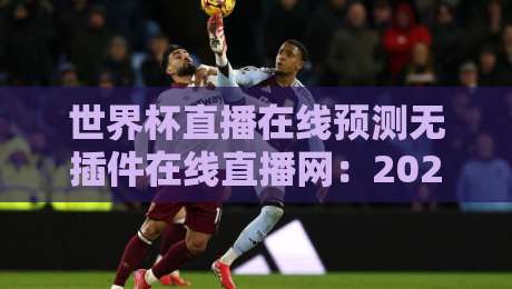 世界杯直播在线预测无插件在线直播网:2026观赛新选择(世界杯直播在线预测无插件在线直播网)