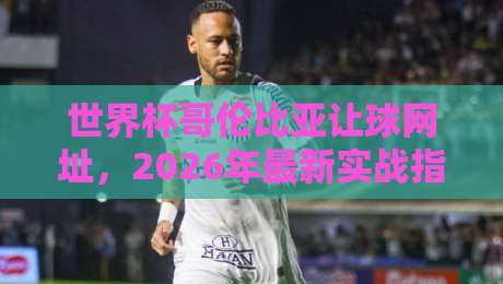 世界杯哥伦比亚让球网址,2026年最新实战指南与风险提醒 世界杯哥伦比亚让球网址,2026年最新实战指南与风险提醒